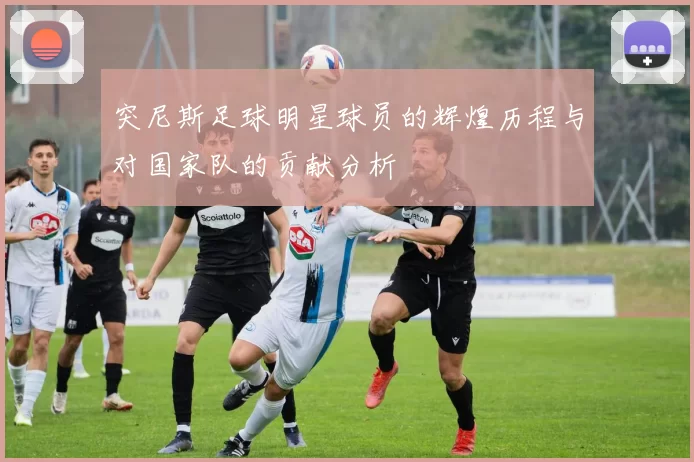 突尼斯足球明星球员的辉煌历程与对国家队的贡献分析