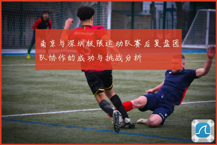 南京与深圳极限运动队赛后复盘团队协作的成功与挑战分析