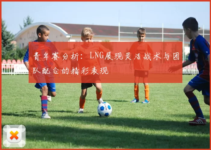 青年赛分析：LNG展现灵活战术与团队配合的精彩表现