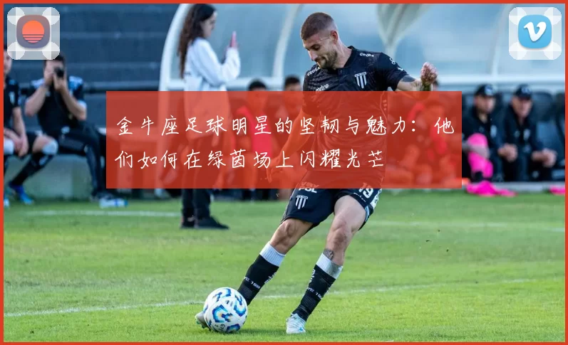 金牛座足球明星的坚韧与魅力：他们如何在绿茵场上闪耀光芒