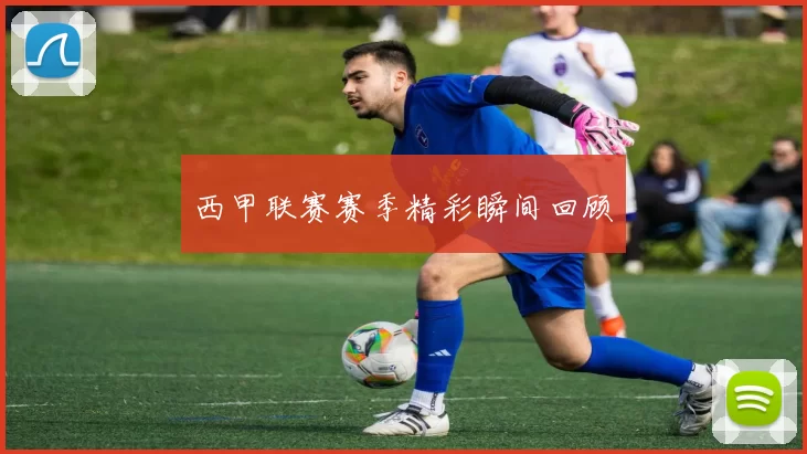 西甲联赛赛季精彩瞬间回顾