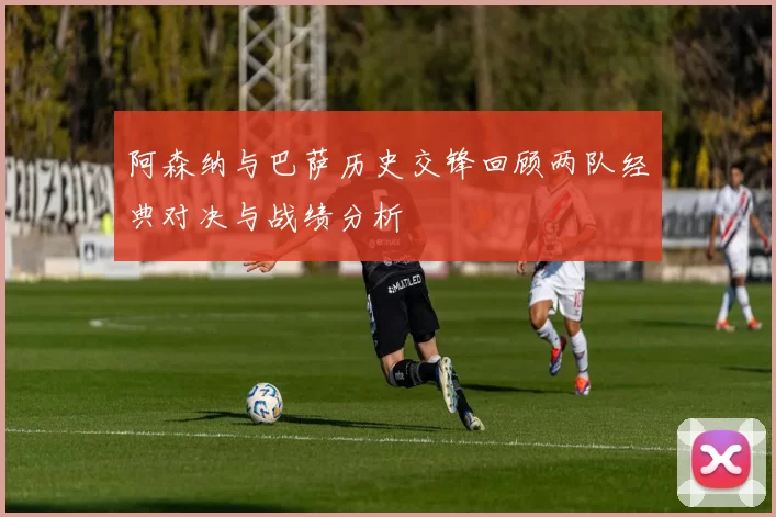 阿森纳与巴萨历史交锋回顾两队经典对决与战绩分析