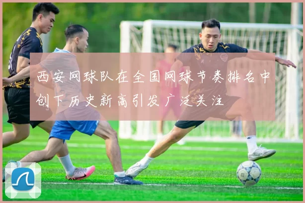 西安网球队在全国网球节奏排名中创下历史新高引发广泛关注