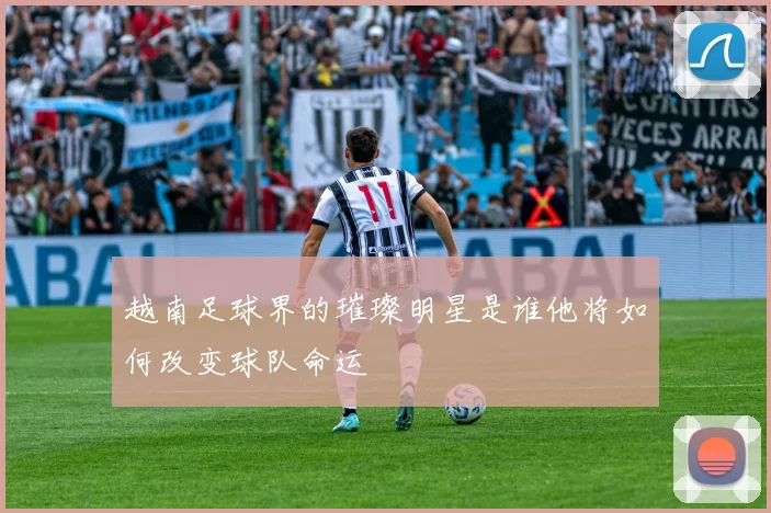 越南足球界的璀璨明星是谁他将如何改变球队命运