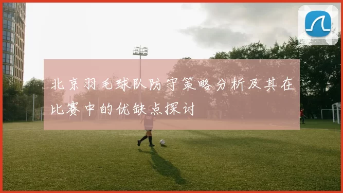 北京羽毛球队防守策略分析及其在比赛中的优缺点探讨