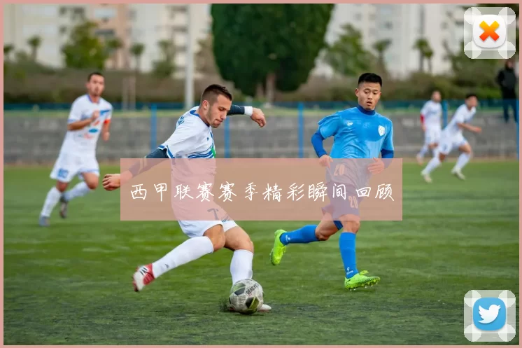 西甲联赛赛季精彩瞬间回顾