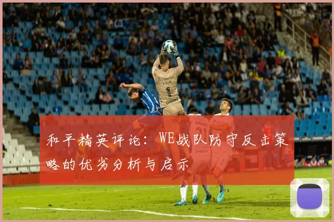 和平精英评论：WE战队防守反击策略的优劣分析与启示