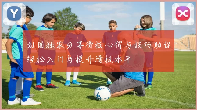 刘丽独家分享滑板心得与技巧助你轻松入门与提升滑板水平