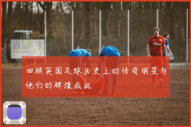 回顾英国足球历史上的传奇明星与他们的辉煌成就