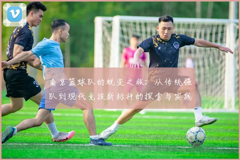 南京篮球队的蜕变之旅：从传统强队到现代竞技新标杆的探索与实践