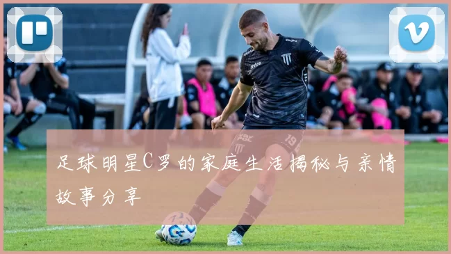 足球明星C罗的家庭生活揭秘与亲情故事分享