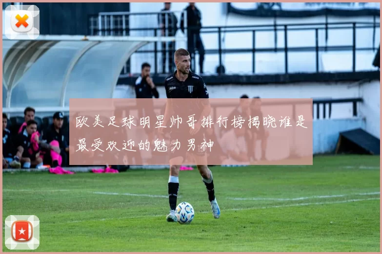 欧美足球明星帅哥排行榜揭晓谁是最受欢迎的魅力男神