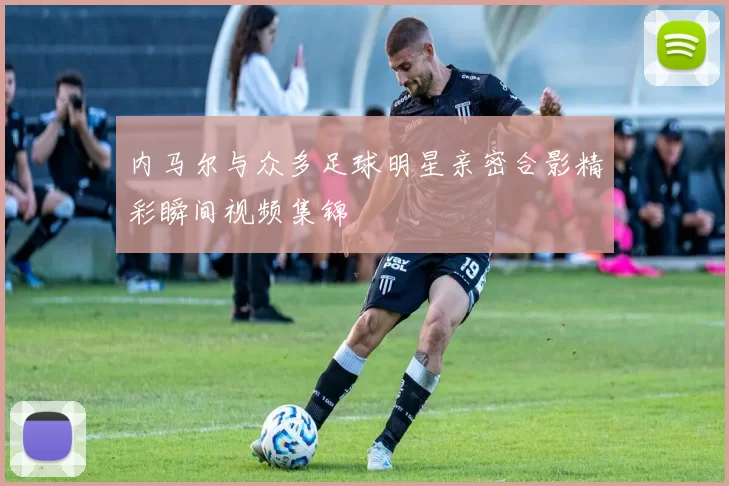 内马尔与众多足球明星亲密合影精彩瞬间视频集锦