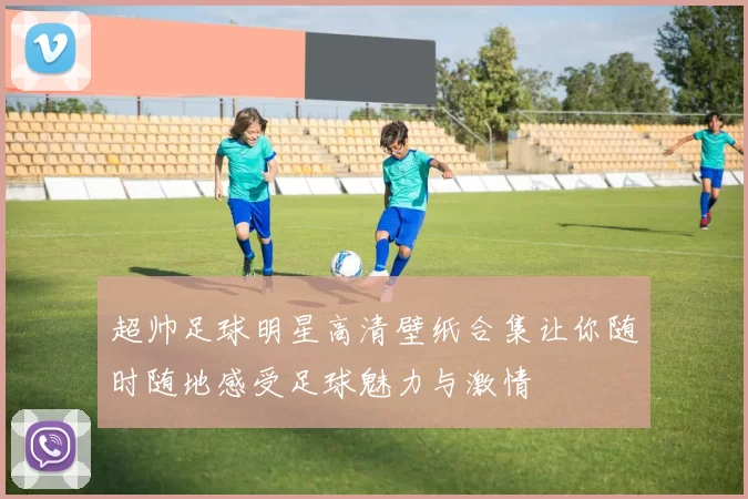 超帅足球明星高清壁纸合集让你随时随地感受足球魅力与激情