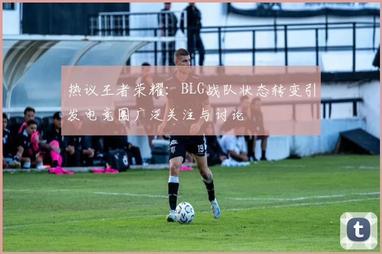 热议王者荣耀：BLG战队状态转变引发电竞圈广泛关注与讨论
