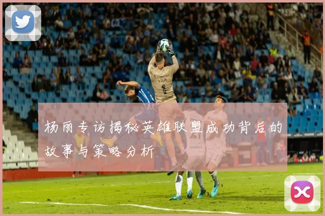 杨丽专访揭秘英雄联盟成功背后的故事与策略分析