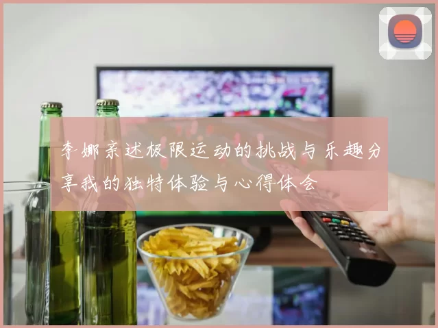 李娜亲述极限运动的挑战与乐趣分享我的独特体验与心得体会