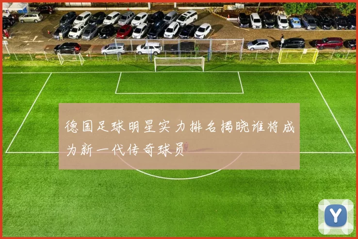 德国足球明星实力排名揭晓谁将成为新一代传奇球员