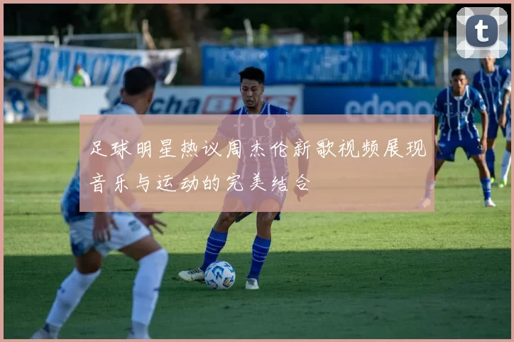 足球明星热议周杰伦新歌视频展现音乐与运动的完美结合