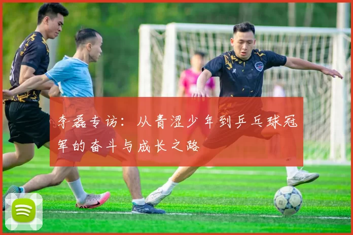 李磊专访：从青涩少年到乒乓球冠军的奋斗与成长之路