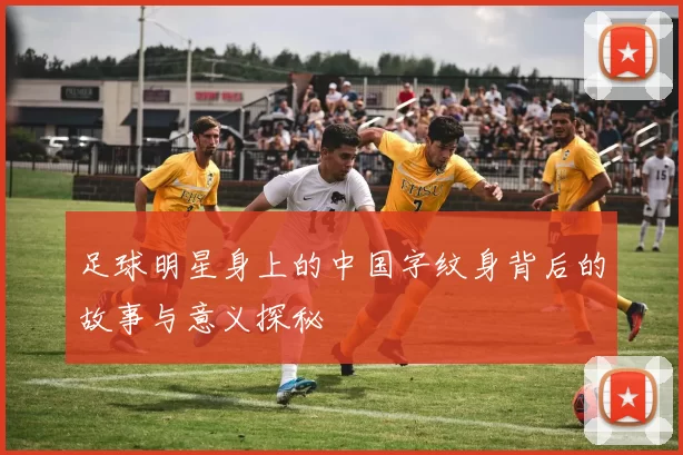 足球明星身上的中国字纹身背后的故事与意义探秘