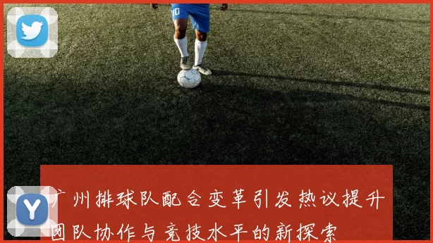 广州排球队配合变革引发热议提升团队协作与竞技水平的新探索