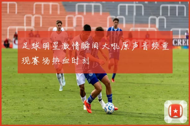 足球明星激情瞬间大吼原声音频重现赛场热血时刻