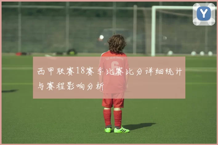 西甲联赛18赛季比赛比分详细统计与赛程影响分析