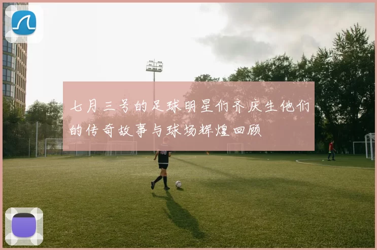 七月三号的足球明星们齐庆生他们的传奇故事与球场辉煌回顾