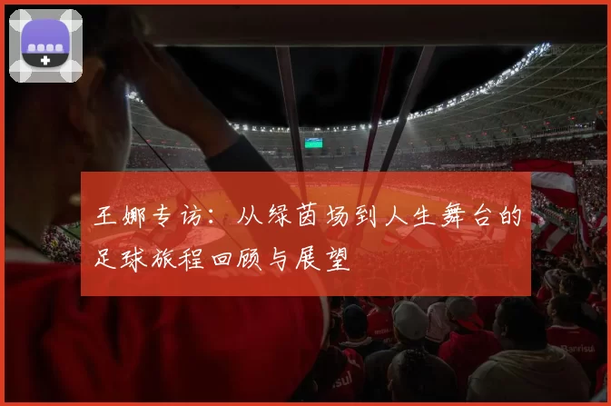 王娜专访：从绿茵场到人生舞台的足球旅程回顾与展望