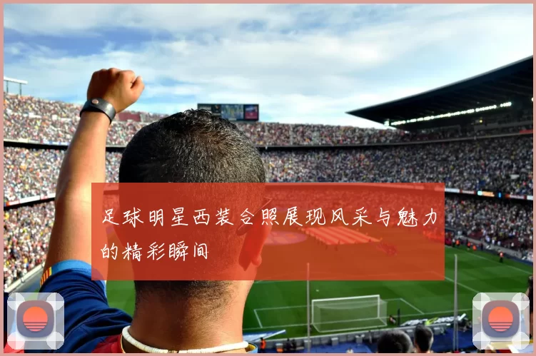足球明星西装合照展现风采与魅力的精彩瞬间