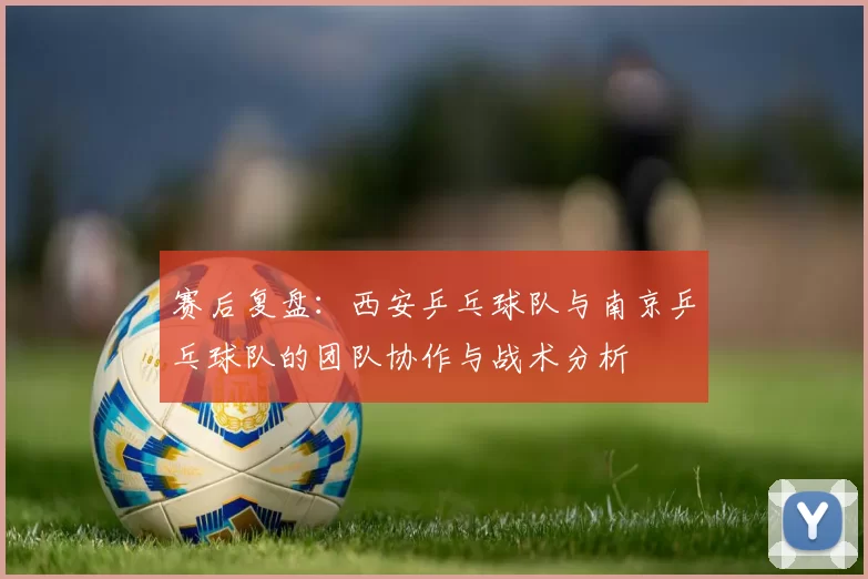 赛后复盘：西安乒乓球队与南京乒乓球队的团队协作与战术分析
