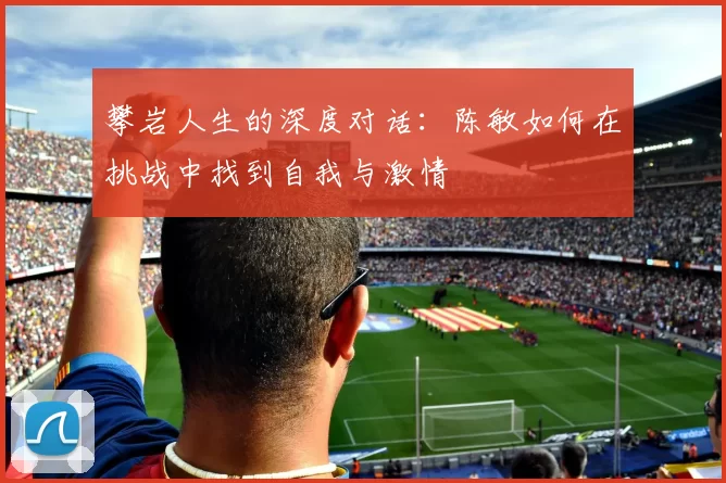 攀岩人生的深度对话：陈敏如何在挑战中找到自我与激情