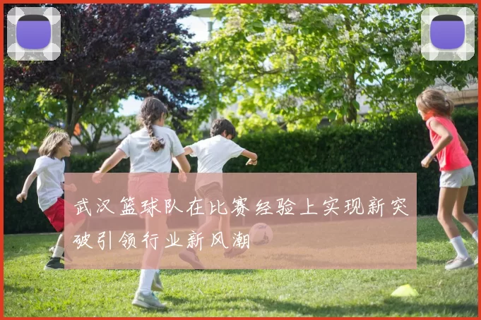 武汉篮球队在比赛经验上实现新突破引领行业新风潮