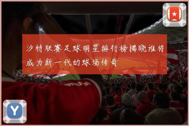 沙特联赛足球明星排行榜揭晓谁将成为新一代的球场传奇