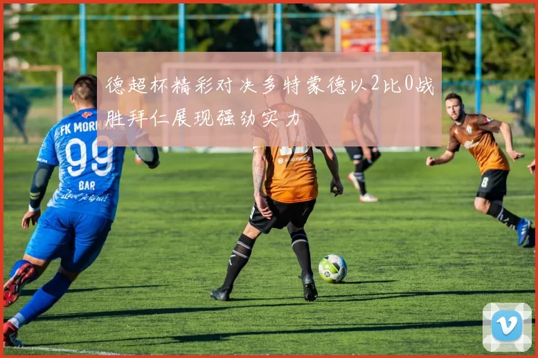 德超杯精彩对决多特蒙德以2比0战胜拜仁展现强劲实力