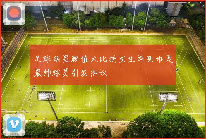 足球明星颜值大比拼女生评测谁是最帅球员引发热议