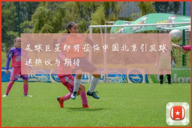 足球巨星即将莅临中国北京引发球迷热议与期待