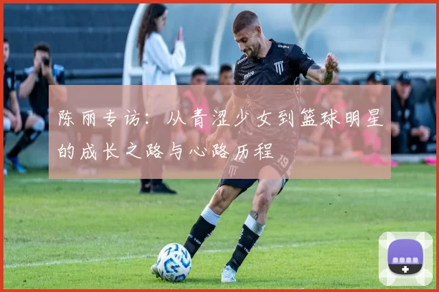 陈丽专访：从青涩少女到篮球明星的成长之路与心路历程