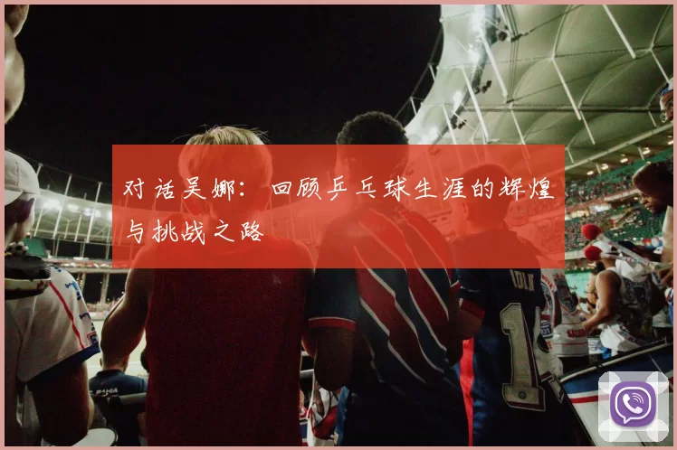 对话吴娜：回顾乒乓球生涯的辉煌与挑战之路