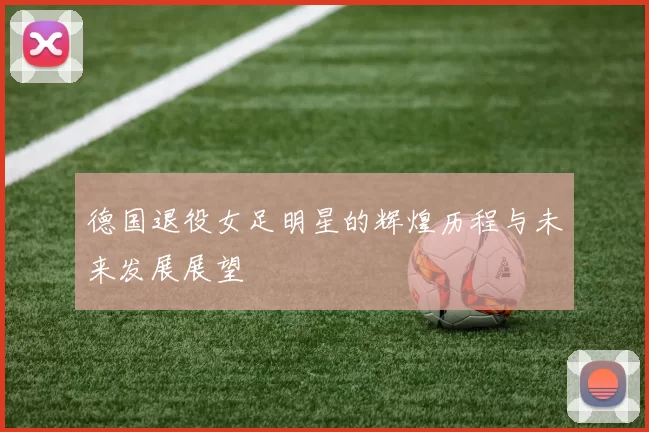 德国退役女足明星的辉煌历程与未来发展展望