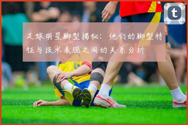 足球明星脚型揭秘：他们的脚型特征与技术表现之间的关系分析