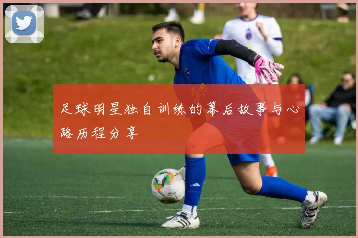 足球明星独自训练的幕后故事与心路历程分享