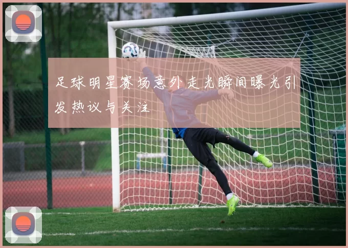足球明星赛场意外走光瞬间曝光引发热议与关注
