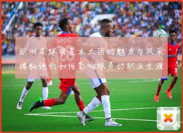 欧洲足球明星太太团的魅力与风采揭秘他们如何影响球员的职业生涯与生活