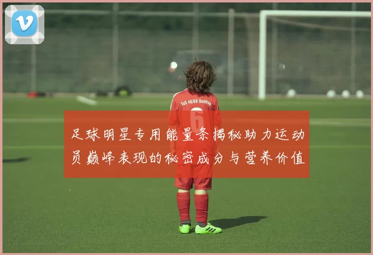 足球明星专用能量条揭秘助力运动员巅峰表现的秘密成分与营养价值分析