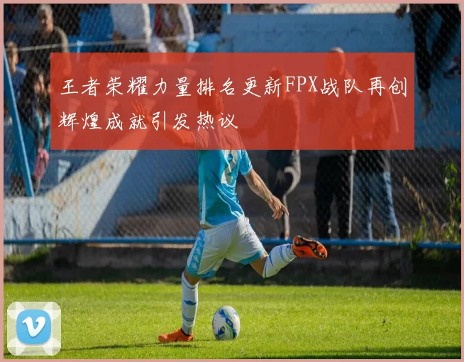 王者荣耀力量排名更新FPX战队再创辉煌成就引发热议