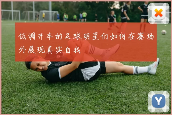低调开车的足球明星们如何在赛场外展现真实自我